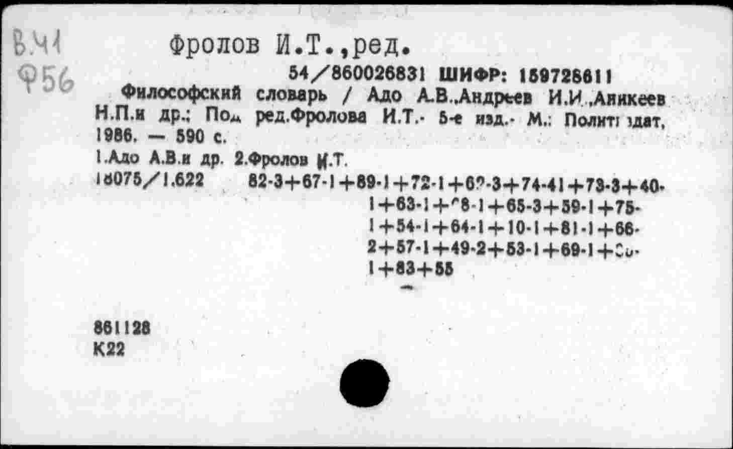 ﻿вм
Фролов И.Т.,ред.
54/860026831 ШИФР: 159728611
Философский словарь / Адо А.В..Андреев И.И .Аникеев
H.	П.и др.; По« ред.Фролова И.Т.- 5-е изд.- М.: Полит: :д«т, 1986. - 590 с.
I.	Адо А.В.и др. З.Фролов Ц.Т.
16075/1.622	82-3+67-1 +89-1 + 72-1 +69-3+74-41 +73-3+40-
I +63-1 +'‘8-1 +65-3+59-1 +75-1+54-1+64-1+ 10-1+81-1+66-2+57-1 +49-2+53-1 +69-1 +Со-1+83+55
861128
К22